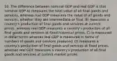 10. The difference between nominal GDP and real GDP is that nominal GDP A) measures the total value of all final goods and services, whereas real GDP measures the value of all goods and services, whether they are intermediate or final. B) measures a country's production of final goods and services at current prices, whereas real GDP measures a country's production of all final goods and services at fixed historical prices. C) is measured in dollar terms whereas real GDP is measured in terms of numbers of goods and services produced. D) measures a country's production of final goods and services at fixed prices, whereas real GDP measures a country's production of all final goods and services at current market prices.