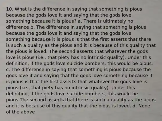 10. What is the difference in saying that something is pious because the gods love it and saying that the gods love something because it is pious? a. There is ultimately no difference b. The difference in saying that something is pious because the gods love it and saying that the gods love something because it is pious is that the first asserts that there is such a quality as the pious and it is because of this quality that the pious is loved. The second asserts that whatever the gods love is pious (i.e., that piety has no intrinsic quality). Under this definition, if the gods love suicide bombers, this would be pious. c. The difference in saying that something is pious because the gods love it and saying that the gods love something because it is pious is that the first asserts that whatever the gods love is pious (i.e., that piety has no intrinsic quality). Under this definition, if the gods love suicide bombers, this would be pious.The second asserts that there is such a quality as the pious and it is because of this quality that the pious is loved. d. None of the above