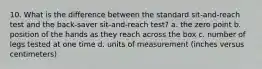 10. What is the difference between the standard sit-and-reach test and the back-saver sit-and-reach test? a. the zero point b. position of the hands as they reach across the box c. number of legs tested at one time d. units of measurement (inches versus centimeters)