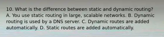 10. What is the difference between static and dynamic routing? A. You use static routing in large, scalable networks. B. Dynamic routing is used by a DNS server. C. Dynamic routes are added automatically. D. Static routes are added automatically.