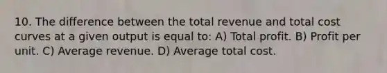 10. The difference between the total revenue and total cost curves at a given output is equal to: A) Total profit. B) Profit per unit. C) Average revenue. D) Average total cost.