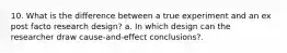 10. What is the difference between a true experiment and an ex post facto research design? a. In which design can the researcher draw cause-and-effect conclusions?.