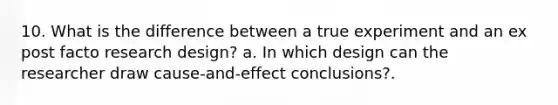 10. What is the difference between a true experiment and an ex post facto research design? a. In which design can the researcher draw cause-and-effect conclusions?.