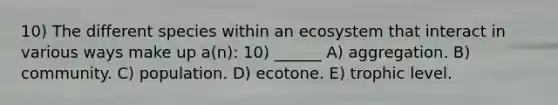 10) The different species within an ecosystem that interact in various ways make up a(n): 10) ______ A) aggregation. B) community. C) population. D) ecotone. E) trophic level.