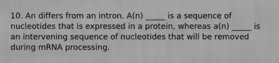 10. An differs from an intron. A(n) _____ is a sequence of nucleotides that is expressed in a protein, whereas a(n) _____ is an intervening sequence of nucleotides that will be removed during mRNA processing.