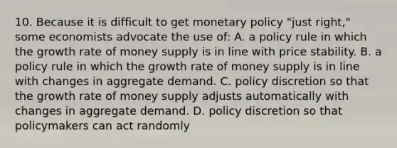 10. Because it is difficult to get monetary policy "just right," some economists advocate the use of: A. a policy rule in which the growth rate of money supply is in line with price stability. B. a policy rule in which the growth rate of money supply is in line with changes in aggregate demand. C. policy discretion so that the growth rate of money supply adjusts automatically with changes in aggregate demand. D. policy discretion so that policymakers can act randomly