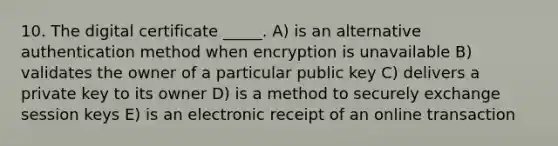 10. The digital certificate _____. A) is an alternative authentication method when encryption is unavailable B) validates the owner of a particular public key C) delivers a private key to its owner D) is a method to securely exchange session keys E) is an electronic receipt of an online transaction