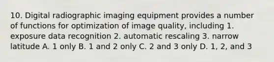 10. Digital radiographic imaging equipment provides a number of functions for optimization of image quality, including 1. exposure data recognition 2. automatic rescaling 3. narrow latitude A. 1 only B. 1 and 2 only C. 2 and 3 only D. 1, 2, and 3