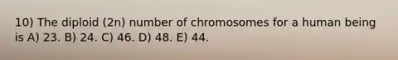 10) The diploid (2n) number of chromosomes for a human being is A) 23. B) 24. C) 46. D) 48. E) 44.