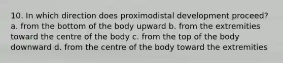 10. In which direction does proximodistal development proceed? a. from the bottom of the body upward b. from the extremities toward the centre of the body c. from the top of the body downward d. from the centre of the body toward the extremities