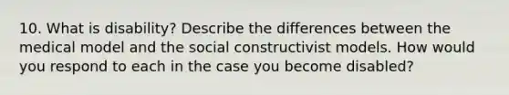 10. What is disability? Describe the differences between the medical model and the social constructivist models. How would you respond to each in the case you become disabled?