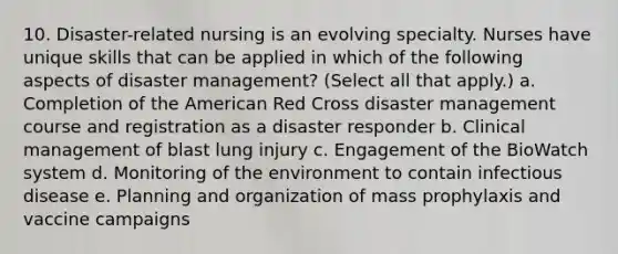 10. Disaster-related nursing is an evolving specialty. Nurses have unique skills that can be applied in which of the following aspects of disaster management? (Select all that apply.) a. Completion of the American Red Cross disaster management course and registration as a disaster responder b. Clinical management of blast lung injury c. Engagement of the BioWatch system d. Monitoring of the environment to contain infectious disease e. Planning and organization of mass prophylaxis and vaccine campaigns