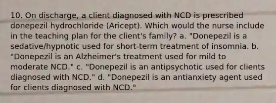 10. On discharge, a client diagnosed with NCD is prescribed donepezil hydrochloride (Aricept). Which would the nurse include in the teaching plan for the client's family? a. "Donepezil is a sedative/hypnotic used for short-term treatment of insomnia. b. "Donepezil is an Alzheimer's treatment used for mild to moderate NCD." c. "Donepezil is an antipsychotic used for clients diagnosed with NCD." d. "Donepezil is an antianxiety agent used for clients diagnosed with NCD."