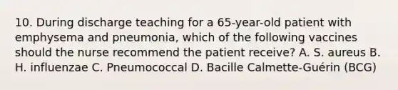 10. During discharge teaching for a 65-year-old patient with emphysema and pneumonia, which of the following vaccines should the nurse recommend the patient receive? A. S. aureus B. H. influenzae C. Pneumococcal D. Bacille Calmette-Guérin (BCG)