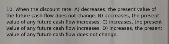 10. When the discount rate: A) decreases, the present value of the future cash flow does not change. B) decreases, the present value of any future cash flow increases. C) increases, the present value of any future cash flow increases. D) increases, the present value of any future cash flow does not change.