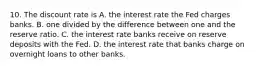 10. The discount rate is A. the interest rate the Fed charges banks. B. one divided by the difference between one and the reserve ratio. C. the interest rate banks receive on reserve deposits with the Fed. D. the interest rate that banks charge on overnight loans to other banks.