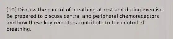 [10] Discuss the control of breathing at rest and during exercise. Be prepared to discuss central and peripheral chemoreceptors and how these key receptors contribute to the control of breathing.