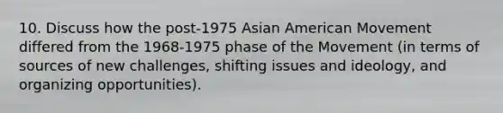 10. Discuss how the post-1975 Asian American Movement differed from the 1968-1975 phase of the Movement (in terms of sources of new challenges, shifting issues and ideology, and organizing opportunities).