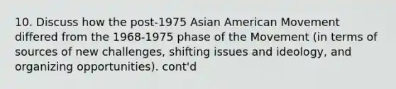 10. Discuss how the post-1975 Asian American Movement differed from the 1968-1975 phase of the Movement (in terms of sources of new challenges, shifting issues and ideology, and organizing opportunities). cont'd