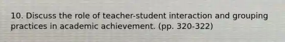 10. Discuss the role of teacher-student interaction and grouping practices in academic achievement. (pp. 320-322)