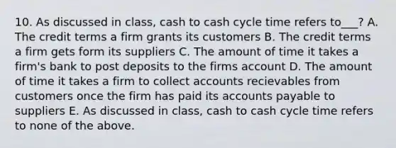 10. As discussed in class, cash to cash cycle time refers to___? A. The credit terms a firm grants its customers B. The credit terms a firm gets form its suppliers C. The amount of time it takes a firm's bank to post deposits to the firms account D. The amount of time it takes a firm to collect accounts recievables from customers once the firm has paid its accounts payable to suppliers E. As discussed in class, cash to cash cycle time refers to none of the above.