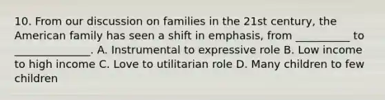 10. From our discussion on families in the 21st century, the American family has seen a shift in emphasis, from __________ to ______________. A. Instrumental to expressive role B. Low income to high income C. Love to utilitarian role D. Many children to few children