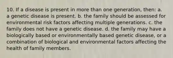 10. If a disease is present in more than one generation, then: a. a genetic disease is present. b. the family should be assessed for environmental risk factors affecting multiple generations. c. the family does not have a genetic disease. d. the family may have a biologically based or environmentally based genetic disease, or a combination of biological and environmental factors affecting the health of family members.