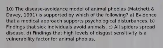 10) The disease-avoidance model of animal phobias (Matchett & Davey, 1991) is supported by which of the following? a) Evidence that a medical approach supports psychological disturbances. b) Findings that sick individuals avoid animals. c) All spiders spread disease. d) Findings that high levels of disgust sensitivity is a vulnerability factor for animal phobias.