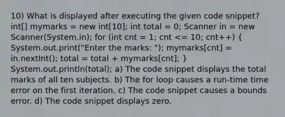 10) What is displayed after executing the given code snippet? int[] mymarks = new int[10]; int total = 0; Scanner in = new Scanner(System.in); for (int cnt = 1; cnt <= 10; cnt++) ( System.out.print("Enter the marks: "); mymarks[cnt] = in.nextInt(); total = total + mymarks[cnt]; ) System.out.println(total); a) The code snippet displays the total marks of all ten subjects. b) The for loop causes a run-time time error on the first iteration. c) The code snippet causes a bounds error. d) The code snippet displays zero.