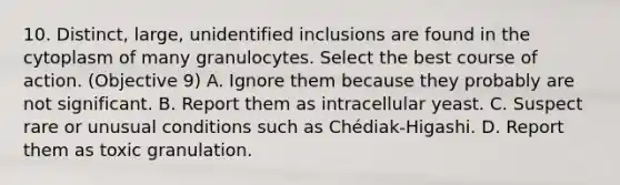 10. Distinct, large, unidentified inclusions are found in the cytoplasm of many granulocytes. Select the best course of action. (Objective 9) A. Ignore them because they probably are not significant. B. Report them as intracellular yeast. C. Suspect rare or unusual conditions such as Chédiak-Higashi. D. Report them as toxic granulation.