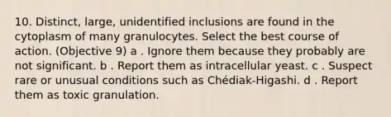 10. Distinct, large, unidentified inclusions are found in the cytoplasm of many granulocytes. Select the best course of action. (Objective 9) a . Ignore them because they probably are not significant. b . Report them as intracellular yeast. c . Suspect rare or unusual conditions such as Chédiak-Higashi. d . Report them as toxic granulation.