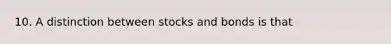 10. A distinction between stocks and bonds is that