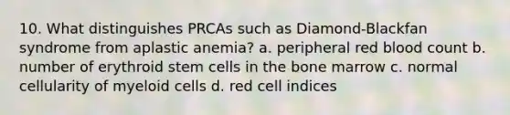 10. What distinguishes PRCAs such as Diamond-Blackfan syndrome from aplastic anemia? a. peripheral red blood count b. number of erythroid stem cells in the bone marrow c. normal cellularity of myeloid cells d. red cell indices