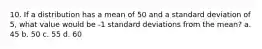 10. If a distribution has a mean of 50 and a standard deviation of 5, what value would be -1 standard deviations from the mean? a. 45 b. 50 c. 55 d. 60