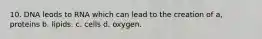 10. DNA leods to RNA which can lead to the creation of a, proteins b. lipids. c. cells d. oxygen.