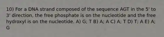 10) For a DNA strand composed of the sequence AGT in the 5' to 3' direction, the free phosphate is on the nucleotide and the free hydroxyl is on the nucleotide. A) G; T B) A; A C) A; T D) T; A E) A; G