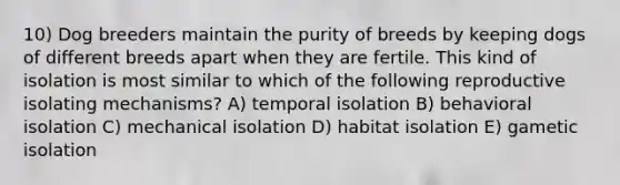 10) Dog breeders maintain the purity of breeds by keeping dogs of different breeds apart when they are fertile. This kind of isolation is most similar to which of the following reproductive isolating mechanisms? A) temporal isolation B) behavioral isolation C) mechanical isolation D) habitat isolation E) gametic isolation