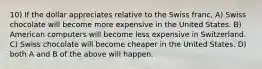 10) If the dollar appreciates relative to the Swiss franc, A) Swiss chocolate will become more expensive in the United States. B) American computers will become less expensive in Switzerland. C) Swiss chocolate will become cheaper in the United States. D) both A and B of the above will happen.