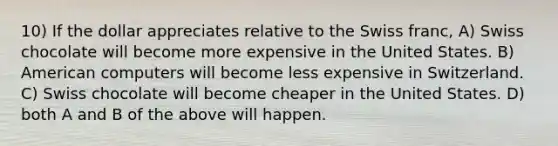 10) If the dollar appreciates relative to the Swiss franc, A) Swiss chocolate will become more expensive in the United States. B) American computers will become less expensive in Switzerland. C) Swiss chocolate will become cheaper in the United States. D) both A and B of the above will happen.