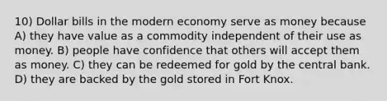 10) Dollar bills in the modern economy serve as money because A) they have value as a commodity independent of their use as money. B) people have confidence that others will accept them as money. C) they can be redeemed for gold by the central bank. D) they are backed by the gold stored in Fort Knox.