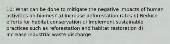 10: What can be done to mitigate the negative impacts of human activities on biomes? a) Increase deforestation rates b) Reduce efforts for habitat conservation c) Implement sustainable practices such as reforestation and habitat restoration d) Increase industrial waste discharge