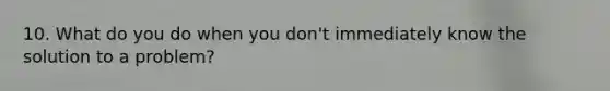 10. What do you do when you don't immediately know the solution to a problem?