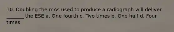 10. Doubling the mAs used to produce a radiograph will deliver _______ the ESE a. One fourth c. Two times b. One half d. Four times