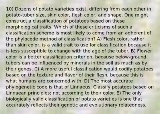 10) Dozens of potato varieties exist, differing from each other in potato-tuber size, skin color, flesh color, and shape. One might construct a classification of potatoes based on these morphological traits. Which of these criticisms of such a classification scheme is most likely to come from an adherent of the phylocode method of classification? A) Flesh color, rather than skin color, is a valid trait to use for classification because it is less susceptible to change with the age of the tuber. B) Flower color is a better classification criterion, because below-ground tubers can be influenced by minerals in the soil as much as by their genes. C) A more useful classification would codify potatoes based on the texture and flavor of their flesh, because this is what humans are concerned with. D) The most accurate phylogenetic code is that of Linnaeus. Classify potatoes based on Linnaean principles; not according to their color. E) The only biologically valid classification of potato varieties is one that accurately reflects their genetic and evolutionary relatedness.