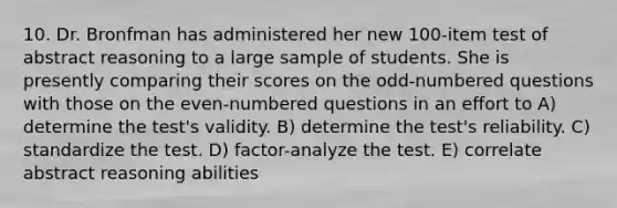 10. Dr. Bronfman has administered her new 100-item test of abstract reasoning to a large sample of students. She is presently comparing their scores on the odd-numbered questions with those on the even-numbered questions in an effort to A) determine the test's validity. B) determine the test's reliability. C) standardize the test. D) factor-analyze the test. E) correlate abstract reasoning abilities