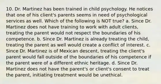 10. Dr. Martinez has been trained in child psychology. He notices that one of his client's parents seems in need of psychological services as well. Which of the following is NOT true? a. Since Dr. Martinez does not have training to work with adult clients, treating the parent would not respect the boundaries of his competence. b. Since Dr. Martinez is already treating the child, treating the parent as well would create a conflict of interest. c. Since Dr. Martinez is of Mexican descent, treating the client's parent would fall outside of the boundaries of his competence if the parent were of a different ethnic heritage. d. Since Dr. Martinez does not have the parent's or client's consent to treat the parent, initiating treatment would be unethical.