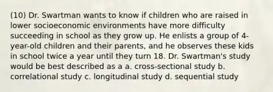 (10) Dr. Swartman wants to know if children who are raised in lower socioeconomic environments have more difficulty succeeding in school as they grow up. He enlists a group of 4-year-old children and their parents, and he observes these kids in school twice a year until they turn 18. Dr. Swartman's study would be best described as a a. cross-sectional study b. correlational study c. longitudinal study d. sequential study