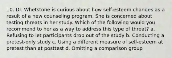 10. Dr. Whetstone is curious about how self-esteem changes as a result of a new counseling program. She is concerned about testing threats in her study. Which of the following would you recommend to her as a way to address this type of threat? a. Refusing to let participants drop out of the study b. Conducting a pretest-only study c. Using a different measure of self-esteem at pretest than at posttest d. Omitting a comparison group