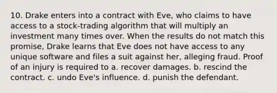 10. Drake enters into a contract with Eve, who claims to have access to a stock-trading algorithm that will multiply an investment many times over. When the results do not match this promise, Drake learns that Eve does not have access to any unique software and files a suit against her, alleging fraud. Proof of an injury is required to a. recover damages. b. rescind the contract. c. undo Eve's influence. d. punish the defendant.