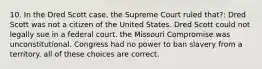 10. In the Dred Scott case, the Supreme Court ruled that?: Dred Scott was not a citizen of the United States. Dred Scott could not legally sue in a federal court. the Missouri Compromise was unconstitutional. Congress had no power to ban slavery from a territory. all of these choices are correct.